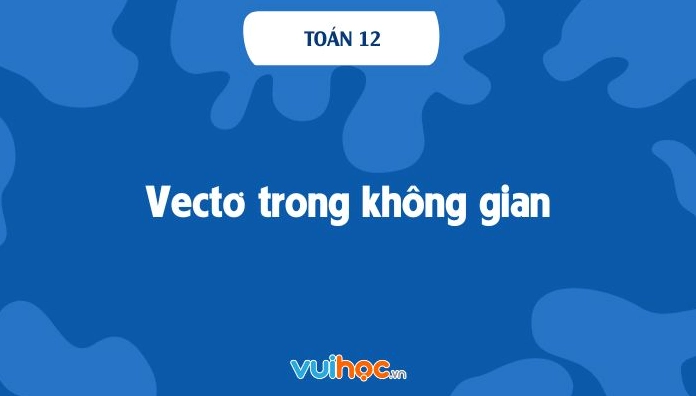 Lý thuyết vectơ trong không gian toán 12 và ứng dụng thực tế